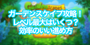 ガーデンスケイプ攻略！レベル最大はいくつ？効率良い進め方